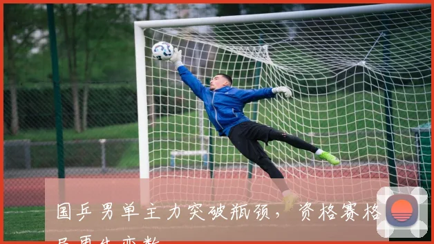 国乒男单主力突破瓶颈，资格赛格局再生变数