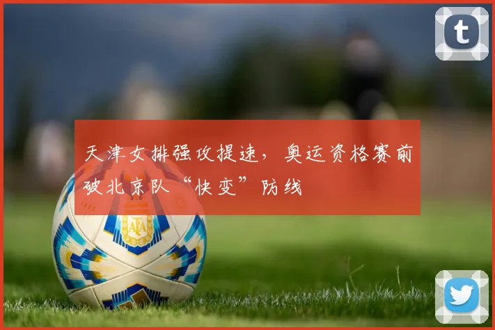 天津女排强攻提速，奥运资格赛前破北京队“快变”防线