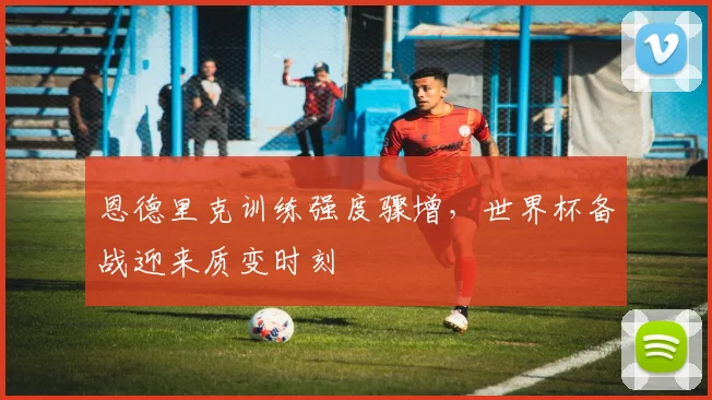恩德里克训练强度骤增，世界杯备战迎来质变时刻