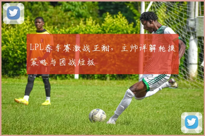 LPL春季赛激战正酣，主帅详解轮换策略与团战短板