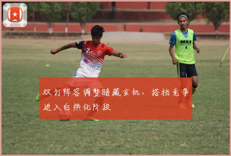 双打阵容调整暗藏玄机，搭档竞争进入白热化阶段