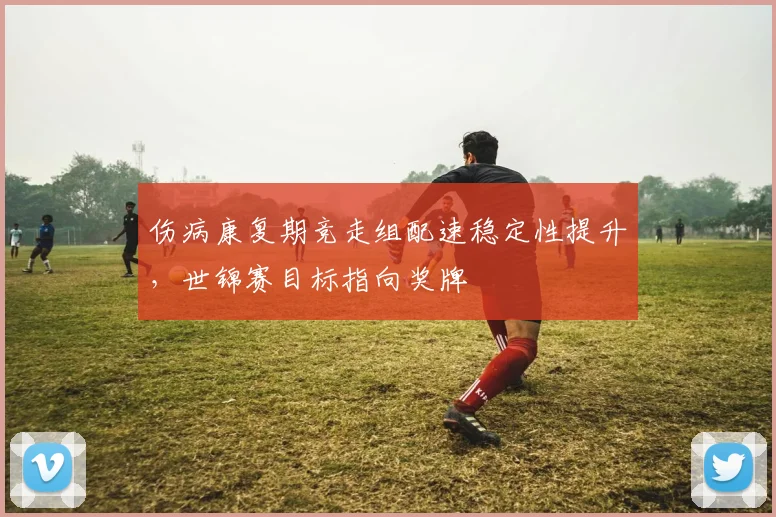 伤病康复期竞走组配速稳定性提升，世锦赛目标指向奖牌